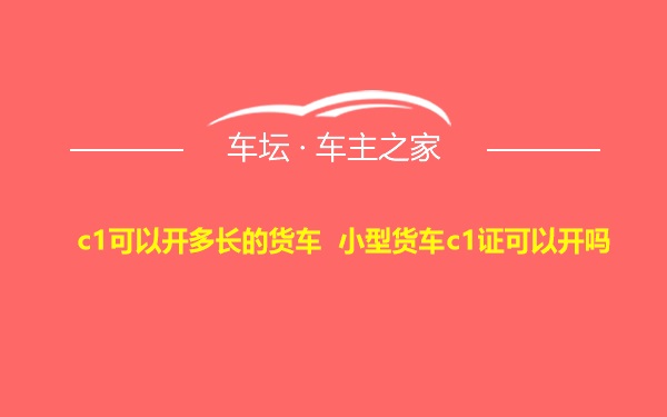 c1可以开多长的货车 小型货车c1证可以开吗