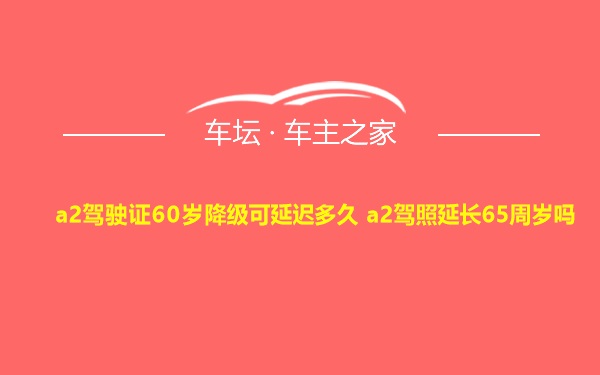 a2驾驶证60岁降级可延迟多久 a2驾照延长65周岁吗