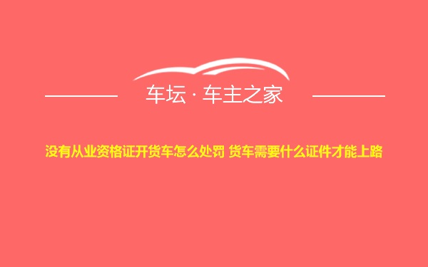 没有从业资格证开货车怎么处罚 货车需要什么证件才能上路