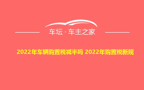 2022年车辆购置税减半吗 2022年购置税新规