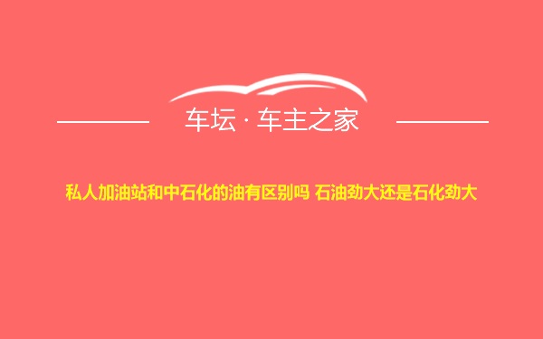 私人加油站和中石化的油有区别吗 石油劲大还是石化劲大