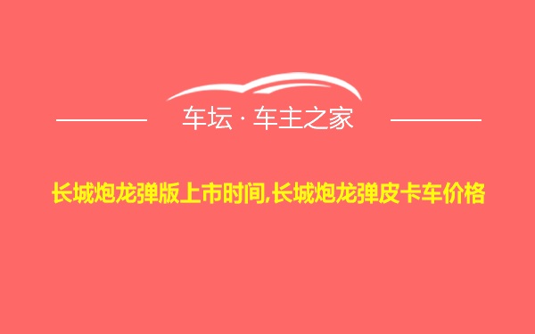 长城炮龙弹版上市时间,长城炮龙弹皮卡车价格