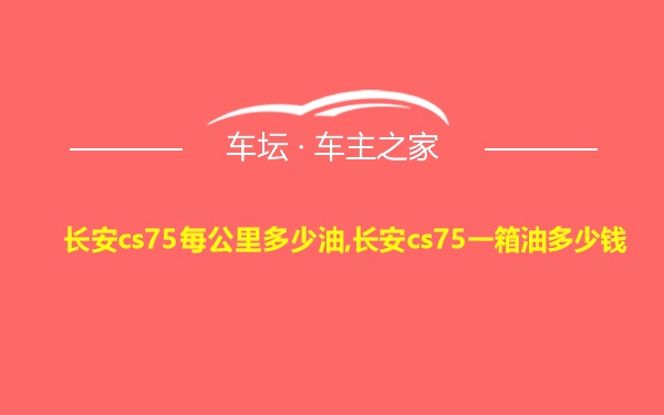 长安cs75每公里多少油,长安cs75一箱油多少钱