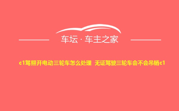 c1驾照开电动三轮车怎么处理 无证驾驶三轮车会不会吊销c1