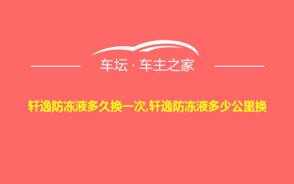 轩逸防冻液多久换一次,轩逸防冻液多少公里换