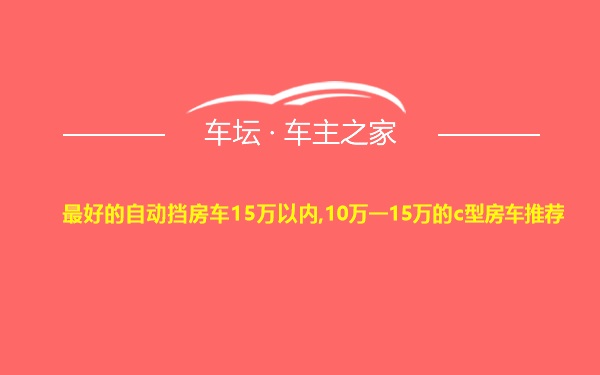 最好的自动挡房车15万以内,10万一15万的c型房车推荐