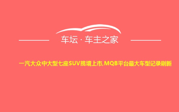 一汽大众中大型七座SUV揽境上市,MQB平台最大车型记录刷新