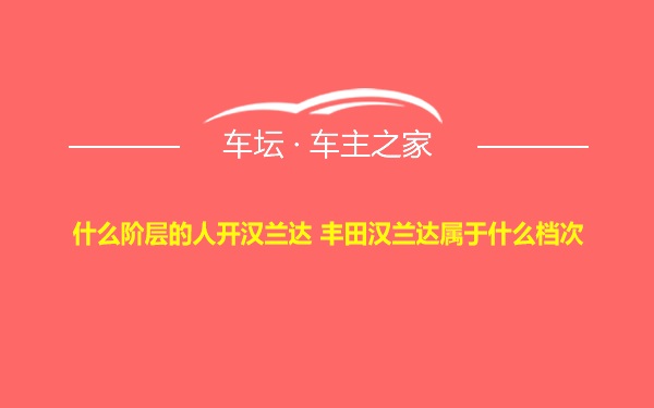 什么阶层的人开汉兰达 丰田汉兰达属于什么档次