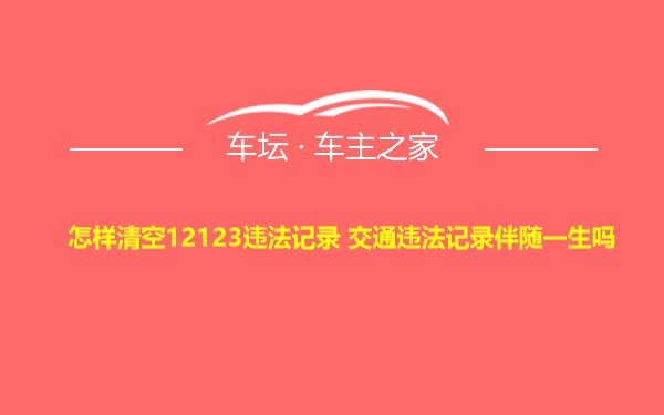 怎样清空12123违法记录 交通违法记录伴随一生吗