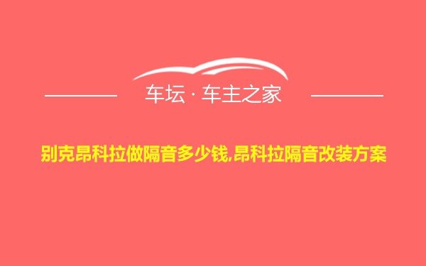 别克昂科拉做隔音多少钱,昂科拉隔音改装方案