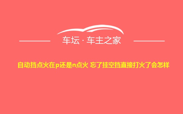 自动挡点火在p还是n点火 忘了挂空挡直接打火了会怎样