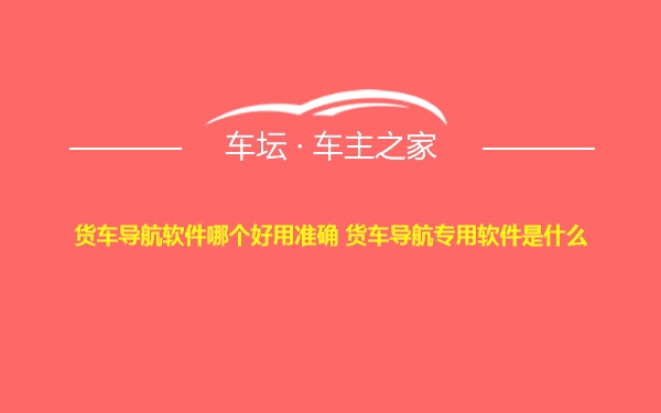 货车导航软件哪个好用准确 货车导航专用软件是什么