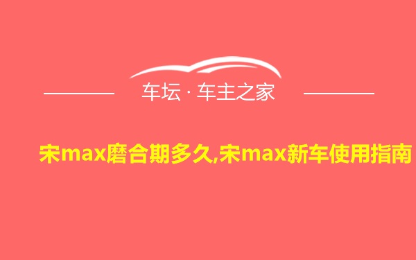 宋max磨合期多久,宋max新车使用指南