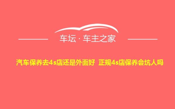 汽车保养去4s店还是外面好 正规4s店保养会坑人吗