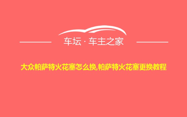 大众帕萨特火花塞怎么换,帕萨特火花塞更换教程