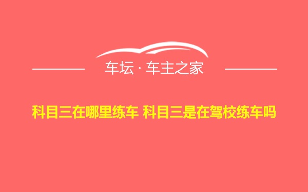 科目三在哪里练车 科目三是在驾校练车吗