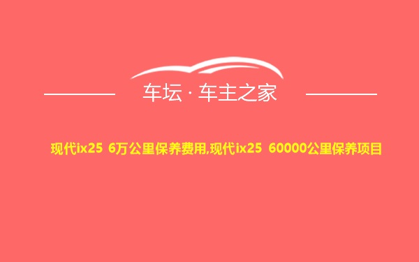 现代ix25 6万公里保养费用,现代ix25 60000公里保养项目