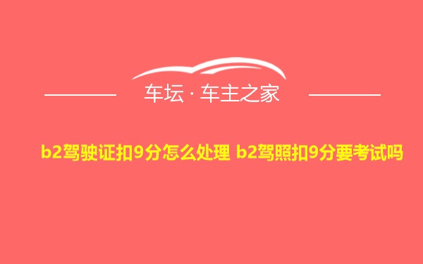 b2驾驶证扣9分怎么处理 b2驾照扣9分要考试吗