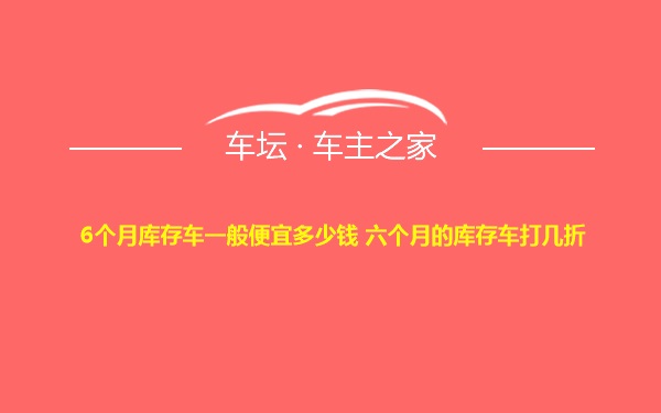 6个月库存车一般便宜多少钱 六个月的库存车打几折