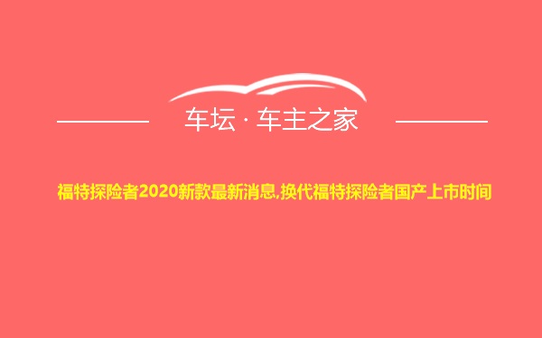 福特探险者2020新款最新消息,换代福特探险者国产上市时间