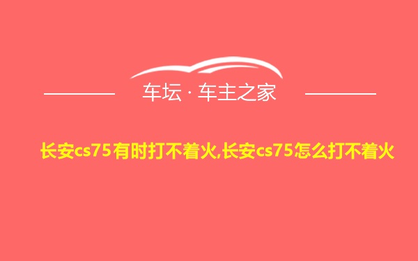 长安cs75有时打不着火,长安cs75怎么打不着火