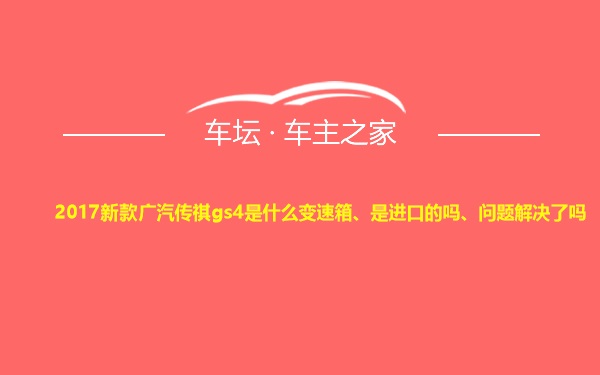 2017新款广汽传祺gs4是什么变速箱、是进口的吗、问题解决了吗