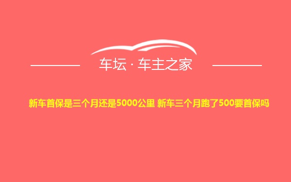 新车首保是三个月还是5000公里 新车三个月跑了500要首保吗