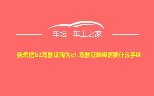 我想把b2驾驶证降为c1,驾驶证降级需要什么手续