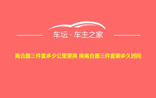 离合器三件套多少公里更换 换离合器三件套要多久时间