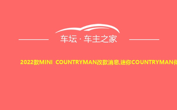 2022款MINI COUNTRYMAN改款消息,迷你COUNTRYMAN何时上市