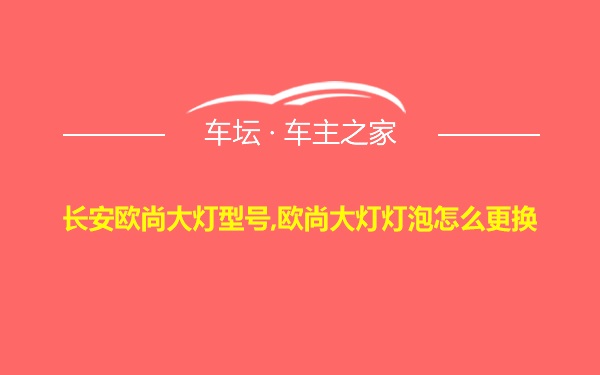 长安欧尚大灯型号,欧尚大灯灯泡怎么更换