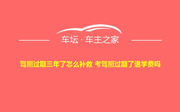 驾照过期三年了怎么补救 考驾照过期了退学费吗