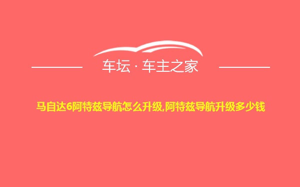 马自达6阿特兹导航怎么升级,阿特兹导航升级多少钱