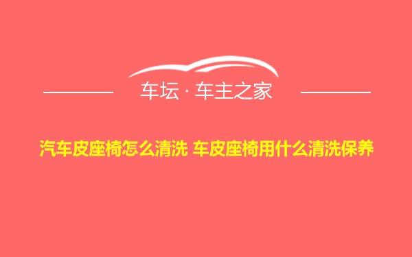 汽车皮座椅怎么清洗 车皮座椅用什么清洗保养