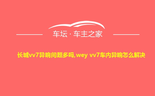 长城vv7异响问题多吗,wey vv7车内异响怎么解决