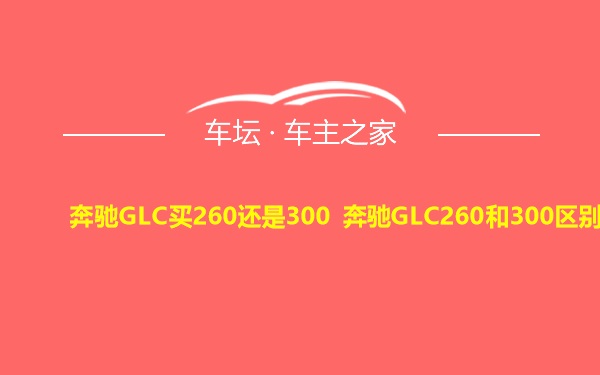 奔驰GLC买260还是300 奔驰GLC260和300区别