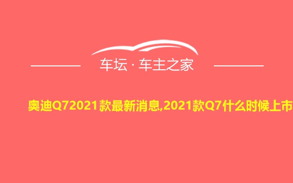 奥迪Q72021款最新消息,2021款Q7什么时候上市