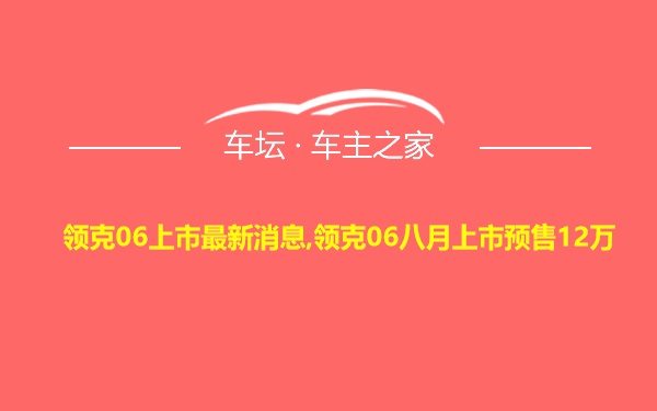 领克06上市最新消息,领克06八月上市预售12万