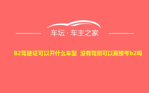 B2驾驶证可以开什么车型 没有驾照可以直接考b2吗