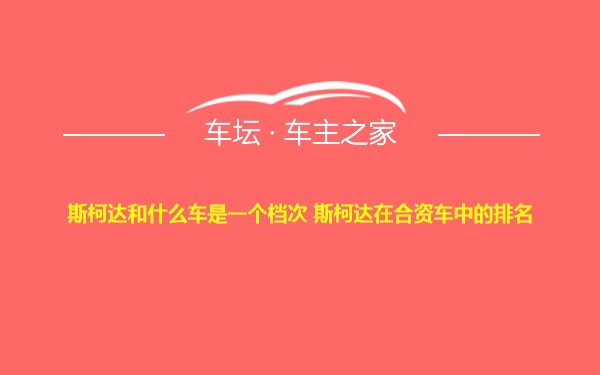 斯柯达和什么车是一个档次 斯柯达在合资车中的排名