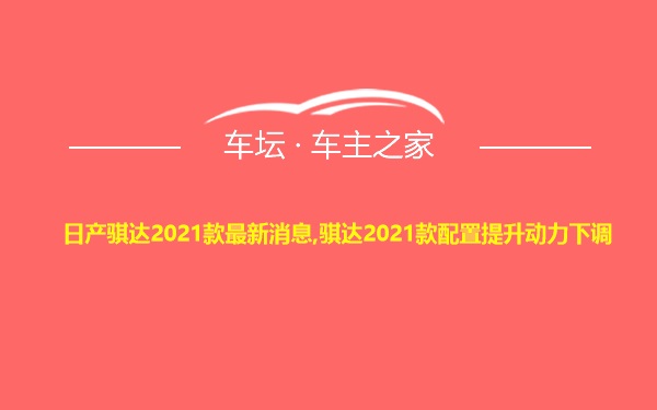 日产骐达2021款最新消息,骐达2021款配置提升动力下调