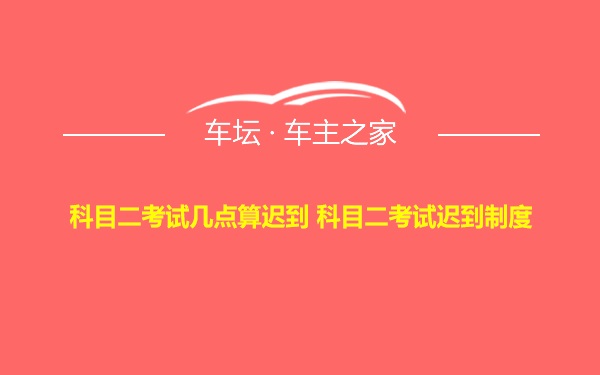 科目二考试几点算迟到 科目二考试迟到制度