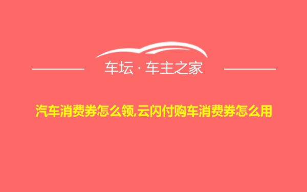 汽车消费券怎么领,云闪付购车消费券怎么用