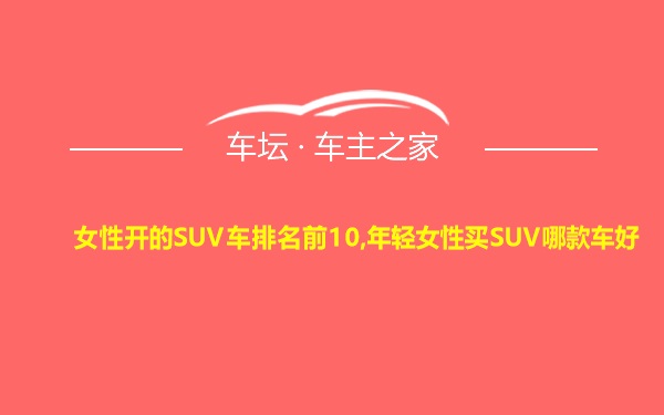 女性开的SUV车排名前10,年轻女性买SUV哪款车好