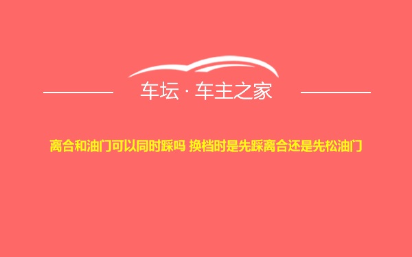 离合和油门可以同时踩吗 换档时是先踩离合还是先松油门