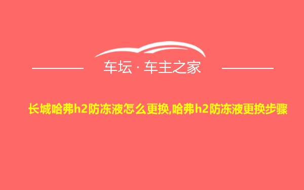 长城哈弗h2防冻液怎么更换,哈弗h2防冻液更换步骤