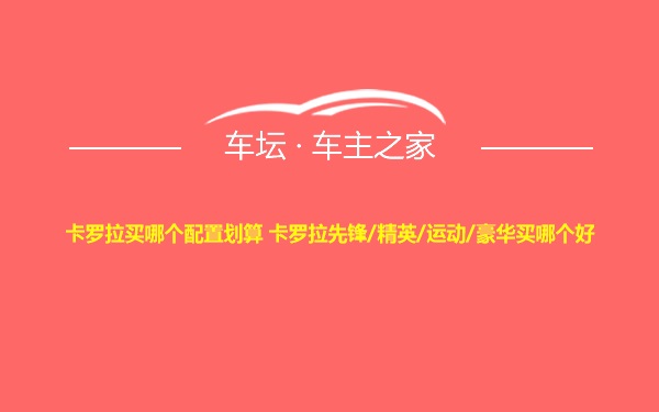 卡罗拉买哪个配置划算 卡罗拉先锋/精英/运动/豪华买哪个好