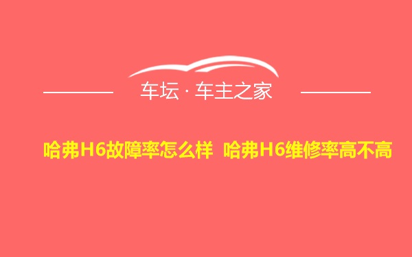 哈弗H6故障率怎么样 哈弗H6维修率高不高