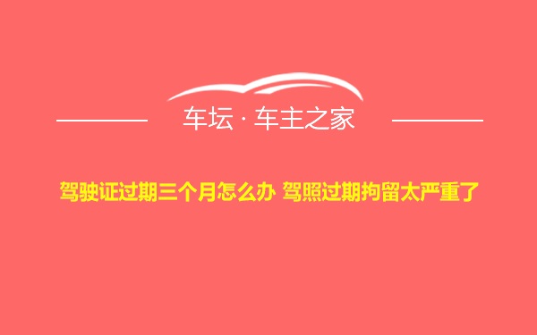 驾驶证过期三个月怎么办 驾照过期拘留太严重了