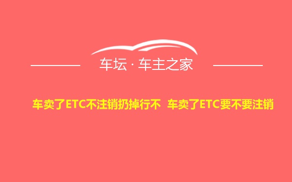 车卖了ETC不注销扔掉行不 车卖了ETC要不要注销